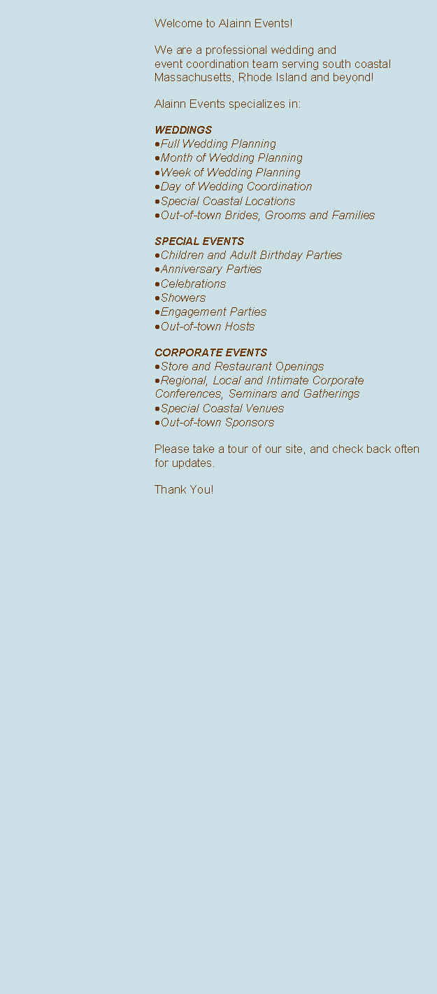 Text Box: Welcome to Alainn Events!  
 We are a professional wedding and 
event coordination team serving south coastal Massachusetts, Rhode Island and beyond!Alainn Events specializes in:WEDDINGSFull Wedding PlanningMonth of Wedding PlanningWeek of Wedding PlanningDay of Wedding CoordinationSpecial Coastal Locations Out-of-town Brides, Grooms and FamiliesSPECIAL EVENTSChildren and Adult Birthday PartiesAnniversary PartiesCelebrationsShowersEngagement PartiesOut-of-town HostsCORPORATE EVENTSStore and Restaurant OpeningsRegional, Local and Intimate Corporate Conferences, Seminars and GatheringsSpecial Coastal VenuesOut-of-town Sponsors
Please take a tour of our site, and check back often for updates.

Thank You!